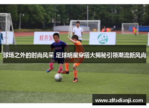 球场之外的时尚风采 足球明星穿搭大揭秘引领潮流新风尚