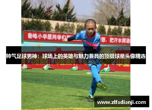 帅气足球男神：球场上的英雄与魅力兼具的顶级球星头像精选